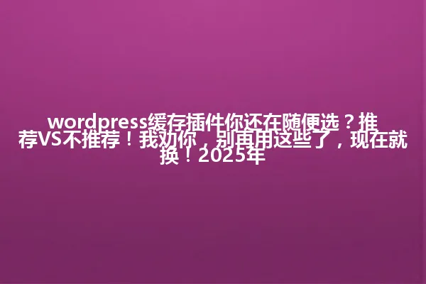 wordpress缓存插件你还在随便选？推荐VS不推荐！我劝你，别再用这些了，现在就换！2025年 一