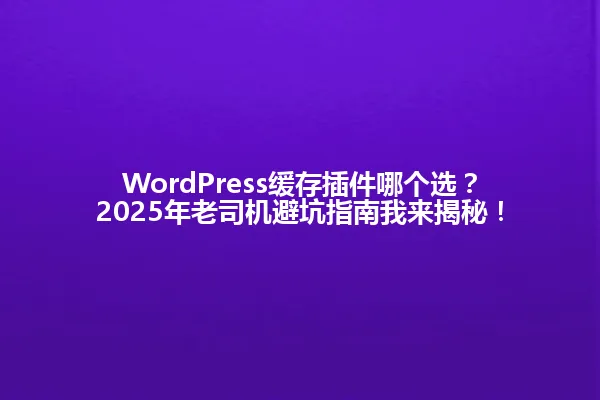 WordPress缓存插件哪个选?2025年老司机避坑指南我来揭秘! 一