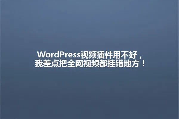 WordPress视频插件用不好,我差点把全网视频都挂错地方! 一