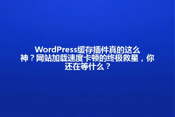WordPress缓存插件真的这么神?网站加载速度卡顿的终极救星,你还在等什么? 一