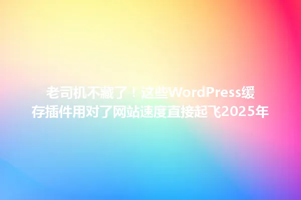 老司机不藏了!这些WordPress缓存插件用对了网站速度直接起飞2025年 一