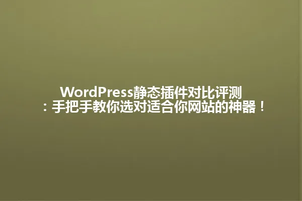 WordPress静态插件对比评测:手把手教你选对适合你网站的神器! 一