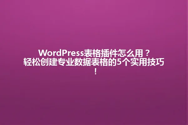 WordPress表格插件怎么用?轻松创建专业数据表格的5个实用技巧! 一
