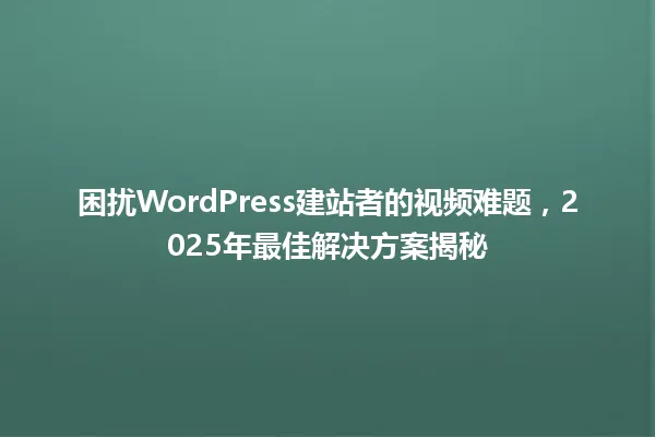 困扰WordPress建站者的视频难题,2025年最佳解决方案揭秘 一