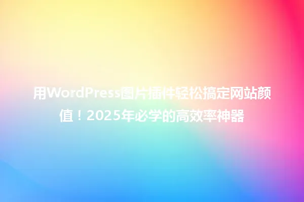 用WordPress图片插件轻松搞定网站颜值!2025年必学的高效率神器 一