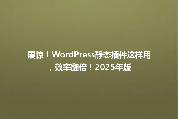 震惊!WordPress静态插件这样用,效率翻倍!2025年版 一