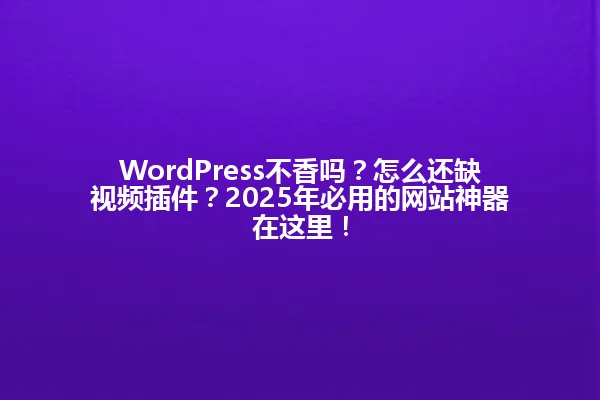 WordPress不香吗?怎么还缺视频插件?2025年必用的网站神器在这里! 一