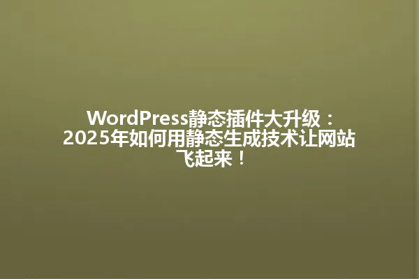 WordPress静态插件大升级:2025年如何用静态生成技术让网站飞起来! 一