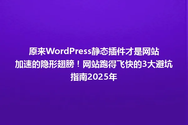 原来WordPress静态插件才是网站加速的隐形翅膀!网站跑得飞快的3大避坑指南2025年 一