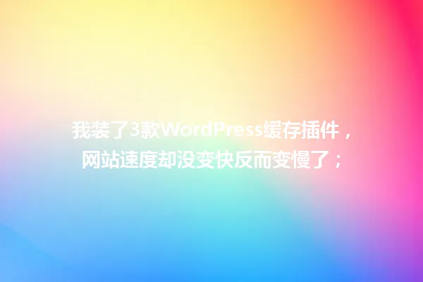 我装了3款WordPress缓存插件,网站速度却没变快反而变慢了; 一