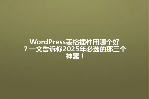 WordPress表格插件用哪个好?一文告诉你2025年必选的那三个神器! 一