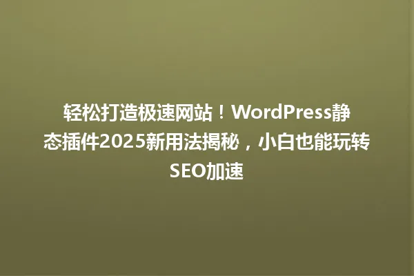 轻松打造极速网站!WordPress静态插件2025新用法揭秘,小白也能玩转SEO加速 一