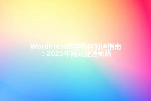 WordPress缓存插件加速指南:2025年网站提速秘籍 一