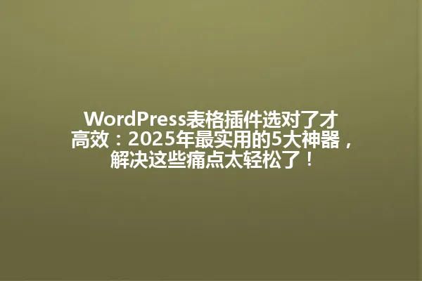 WordPress表格插件选对了才高效:2025年最实用的5大神器,解决这些痛点太轻松了! 一