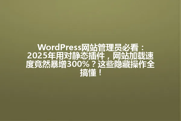 WordPress网站管理员必看:2025年用对静态插件,网站加载速度竟然暴增300%?这些隐藏操作全搞懂! 一