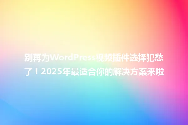 别再为WordPress视频插件选择犯愁了!2025年最适合你的解决方案来啦 一