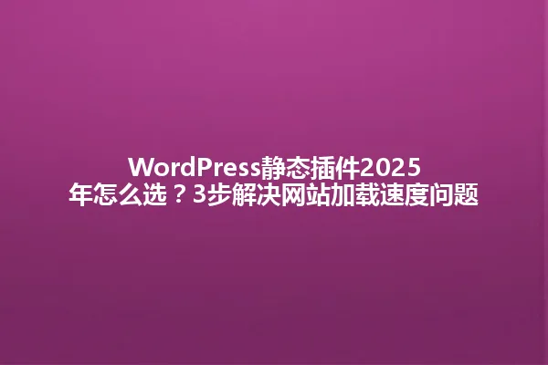 WordPress静态插件2025年怎么选？3步解决网站加载速度问题 一