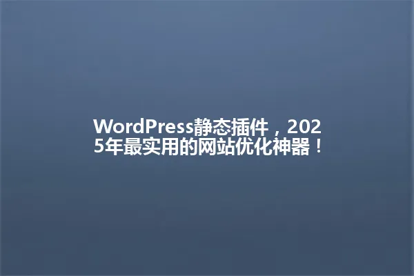WordPress静态插件,2025年最实用的网站优化神器! 一