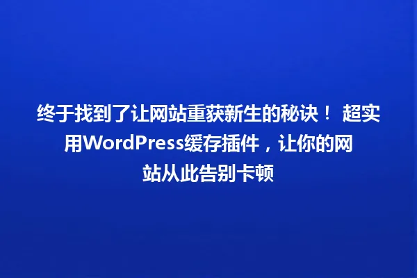 终于找到了让网站重获新生的秘诀! 超实用WordPress缓存插件,让你的网站从此告别卡顿 一