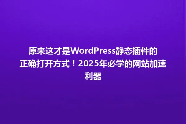 原来这才是WordPress静态插件的正确打开方式!2025年必学的网站加速利器 一