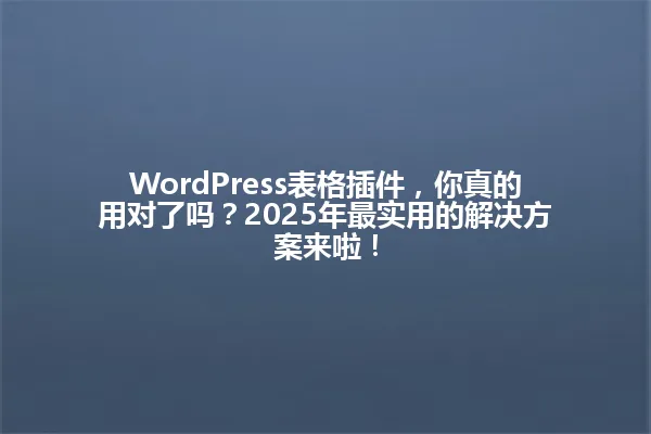 WordPress表格插件，你真的用对了吗？2025年最实用的解决方案来啦！ 一