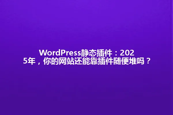 WordPress静态插件:2025年,你的网站还能靠插件随便堆吗? 一