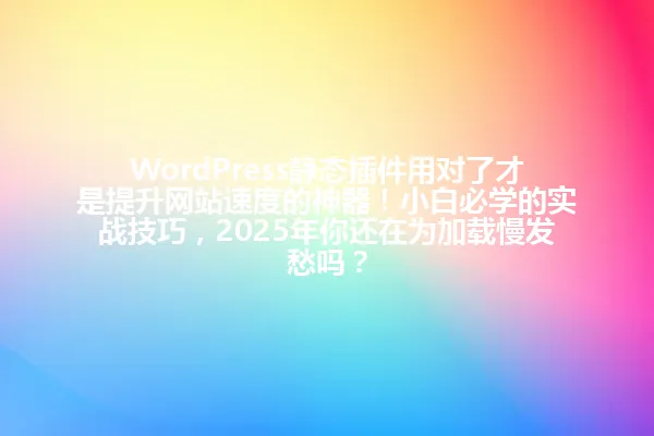 WordPress静态插件用对了才是提升网站速度的神器！小白必学的实战技巧，2025年你还在为加载慢发愁吗？ 一