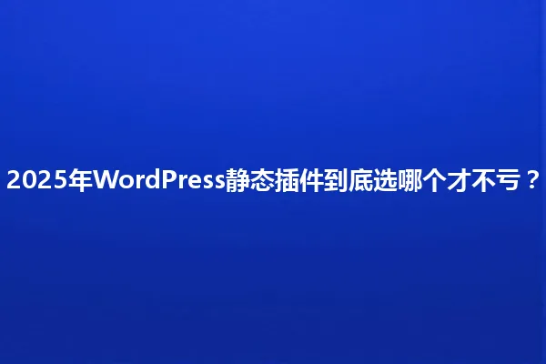 2025年WordPress静态插件到底选哪个才不亏? 一