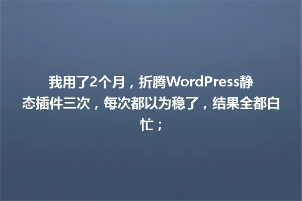 我用了2个月,折腾WordPress静态插件三次,每次都以为稳了,结果全都白忙; 一