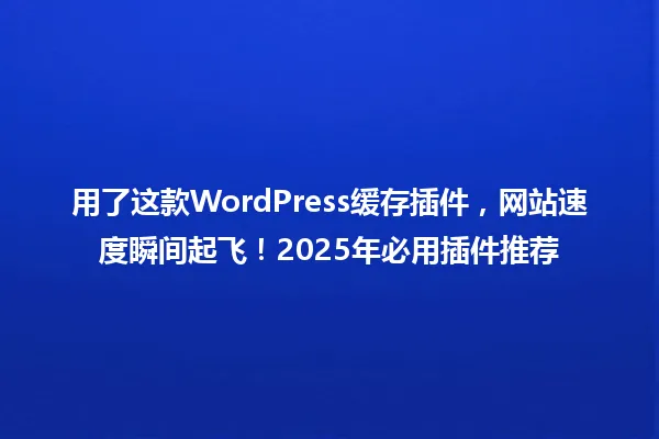 用了这款WordPress缓存插件,网站速度瞬间起飞!2025年必用插件推荐 一