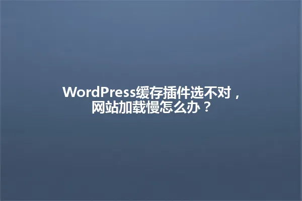 WordPress缓存插件选不对,网站加载慢怎么办? 一