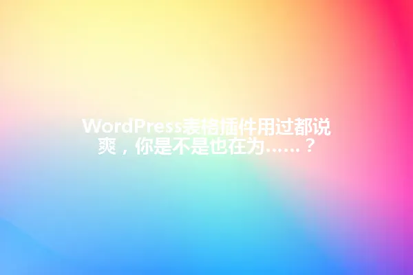 WordPress表格插件用过都说爽,你是不是也在为……? 一
