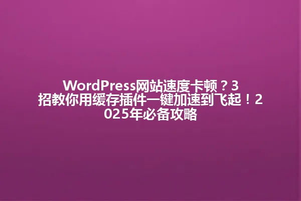WordPress网站速度卡顿?3招教你用缓存插件一键加速到飞起!2025年必备攻略 一