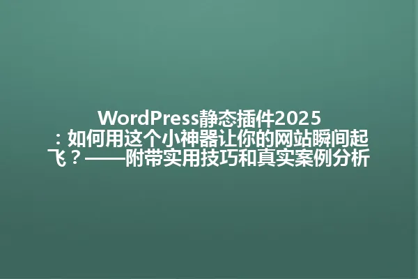 WordPress静态插件2025:如何用这个小神器让你的网站瞬间起飞?——附带实用技巧和真实案例分析 一