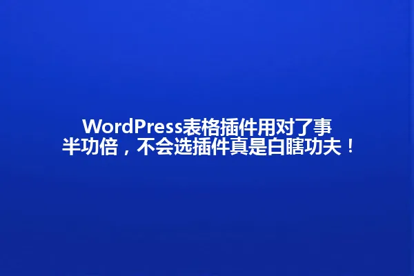 WordPress表格插件用对了事半功倍，不会选插件真是白瞎功夫！ 一