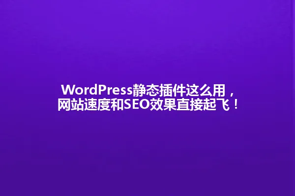 WordPress静态插件这么用，网站速度和SEO效果直接起飞！ 一