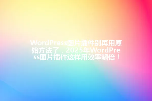 WordPress图片插件别再用原始方法了，2025年WordPress图片插件这样用效率翻倍！ 一