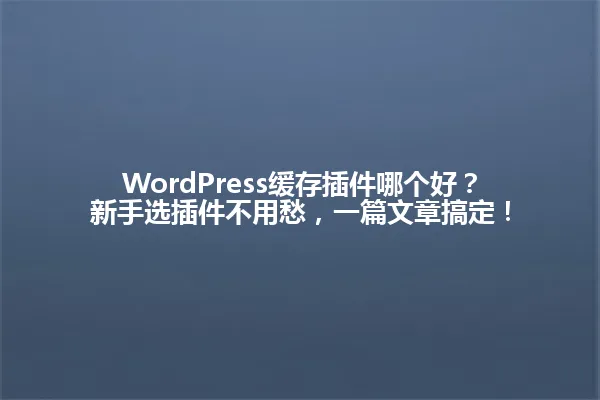 WordPress缓存插件哪个好？新手选插件不用愁，一篇文章搞定！ 一
