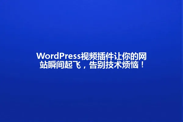 WordPress视频插件让你的网站瞬间起飞,告别技术烦恼! 一