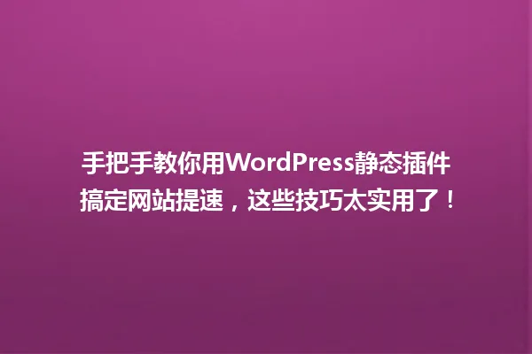 手把手教你用WordPress静态插件搞定网站提速,这些技巧太实用了! 一