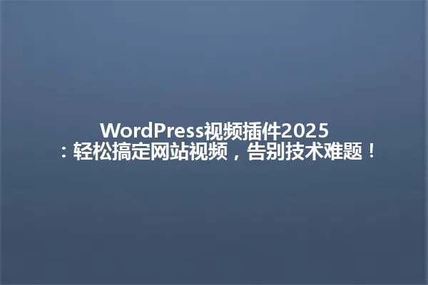 WordPress视频插件2025:轻松搞定网站视频,告别技术难题! 一