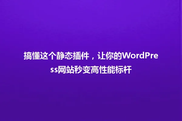 搞懂这个静态插件,让你的WordPress网站秒变高性能标杆 一