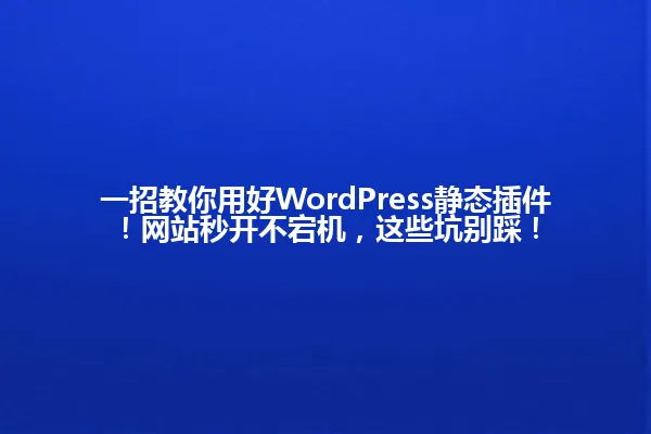 一招教你用好WordPress静态插件!网站秒开不宕机,这些坑别踩! 一