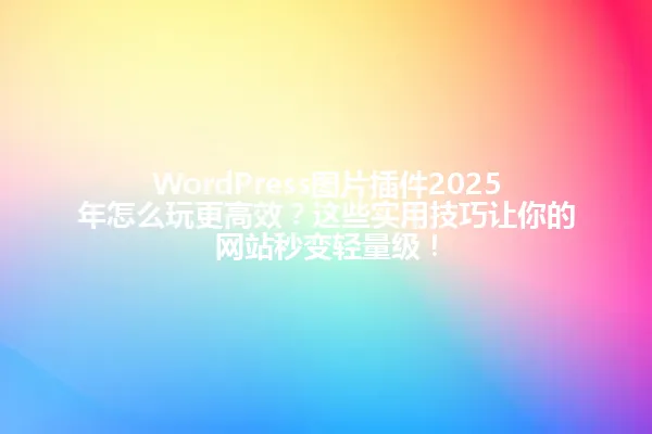 WordPress图片插件2025年怎么玩更高效?这些实用技巧让你的网站秒变轻量级! 一
