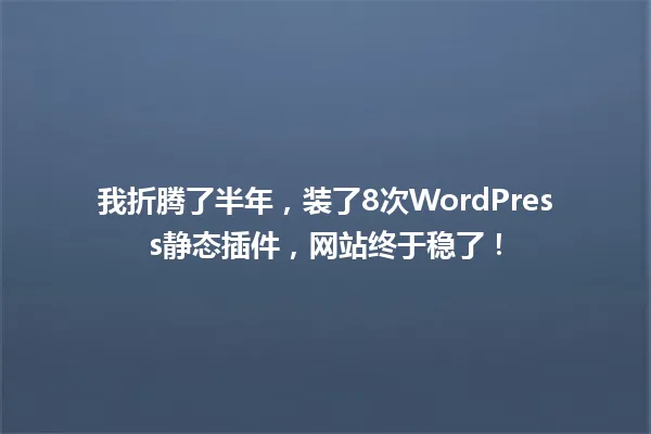 我折腾了半年,装了8次WordPress静态插件,网站终于稳了! 一