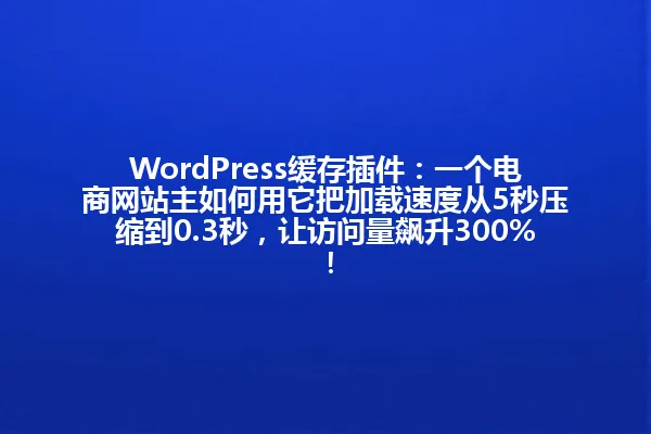 WordPress缓存插件:一个电商网站主如何用它把加载速度从5秒压缩到0.3秒,让访问量飙升300%! 一