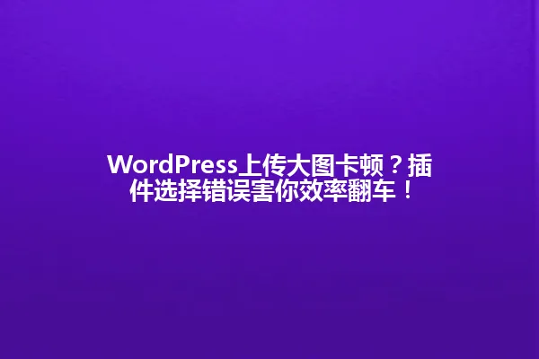 WordPress上传大图卡顿?插件选择错误害你效率翻车! 一