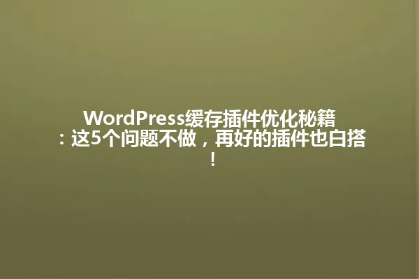 WordPress缓存插件优化秘籍：这5个问题不做，再好的插件也白搭！ 一