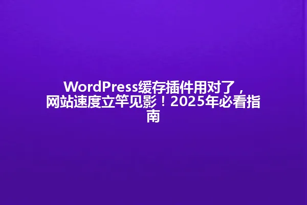 WordPress缓存插件用对了，网站速度立竿见影！2025年必看指南 一