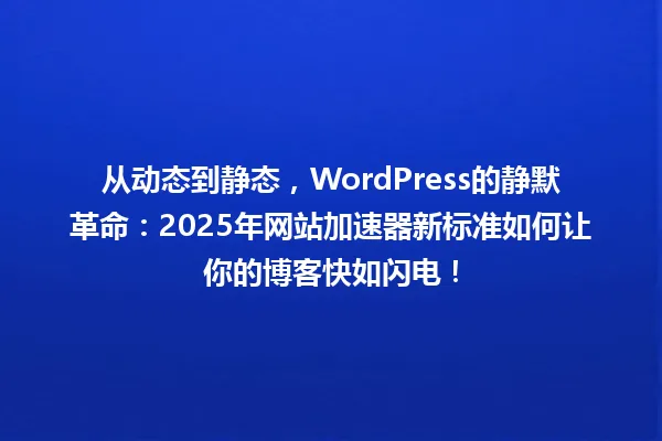 从动态到静态,WordPress的静默革命:2025年网站加速器新标准如何让你的博客快如闪电! 一